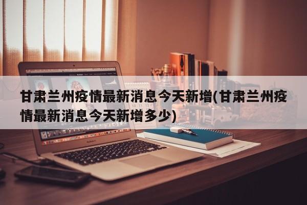 甘肃兰州疫情最新消息今天新增(甘肃兰州疫情最新消息今天新增多少)