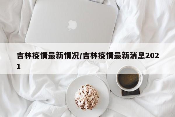 吉林疫情最新情况/吉林疫情最新消息2021