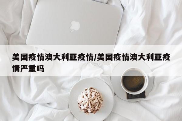 美国疫情澳大利亚疫情/美国疫情澳大利亚疫情严重吗