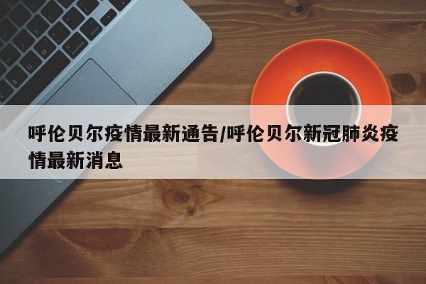 呼伦贝尔疫情最新通告/呼伦贝尔新冠肺炎疫情最新消息