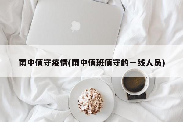 雨中值守疫情(雨中值班值守的一线人员)