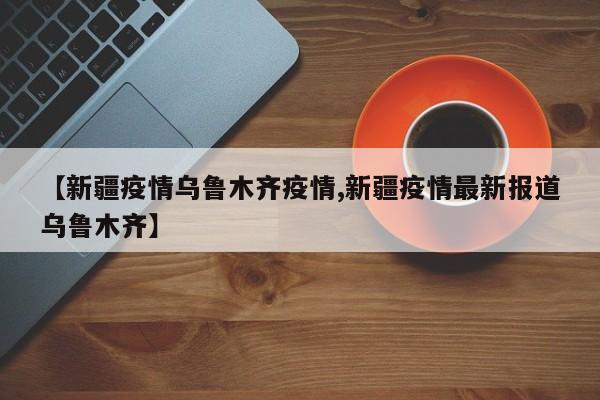 【新疆疫情乌鲁木齐疫情,新疆疫情最新报道乌鲁木齐】