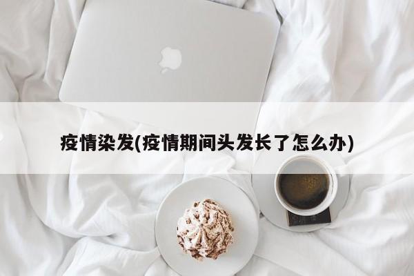 疫情染发(疫情期间头发长了怎么办)