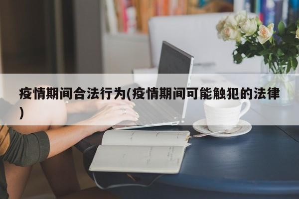 疫情期间合法行为(疫情期间可能触犯的法律)