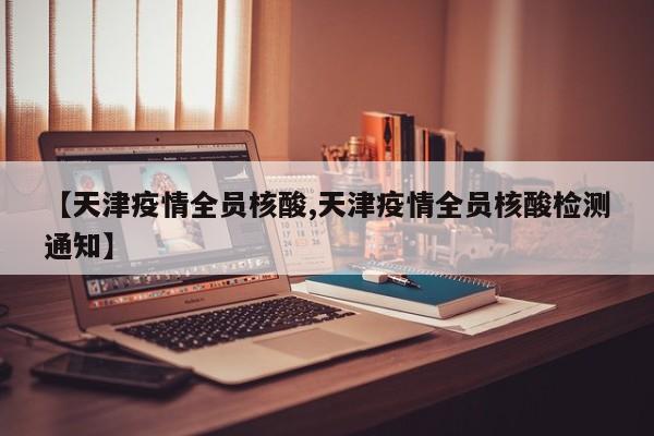 【天津疫情全员核酸,天津疫情全员核酸检测通知】