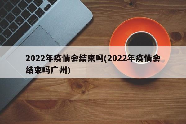 2022年疫情会结束吗(2022年疫情会结束吗广州)