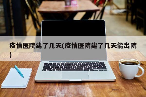 疫情医院建了几天(疫情医院建了几天能出院)
