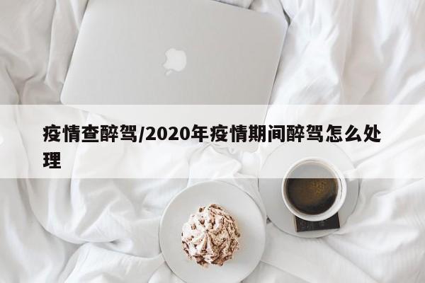 疫情查醉驾/2020年疫情期间醉驾怎么处理