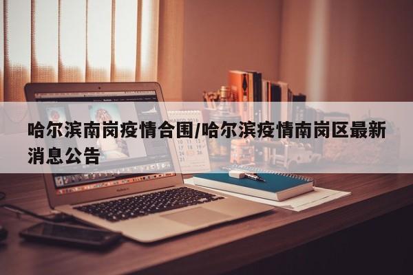 哈尔滨南岗疫情合围/哈尔滨疫情南岗区最新消息公告