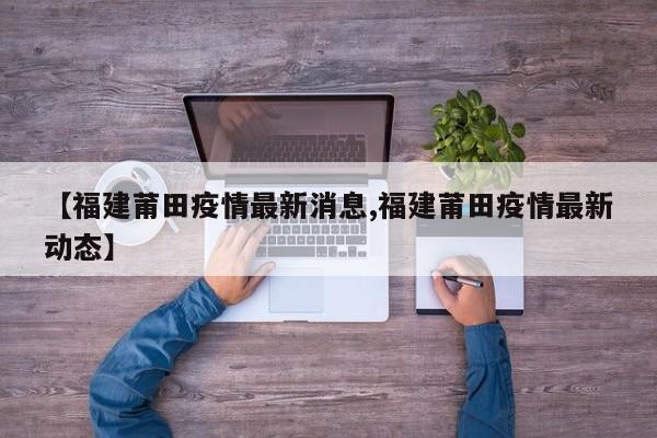【福建莆田疫情最新消息,福建莆田疫情最新动态】
