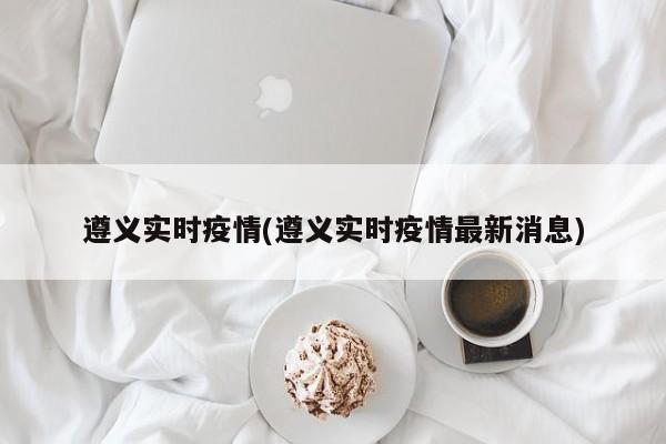 遵义实时疫情(遵义实时疫情最新消息)