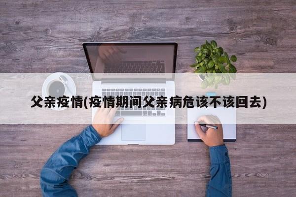 父亲疫情(疫情期间父亲病危该不该回去)