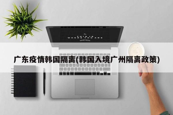 广东疫情韩国隔离(韩国入境广州隔离政策)