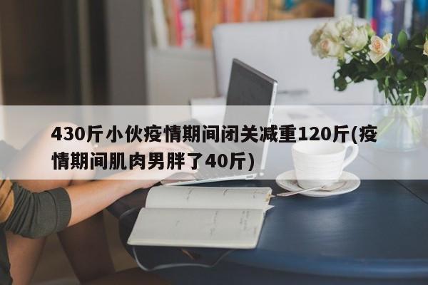 430斤小伙疫情期间闭关减重120斤(疫情期间肌肉男胖了40斤)
