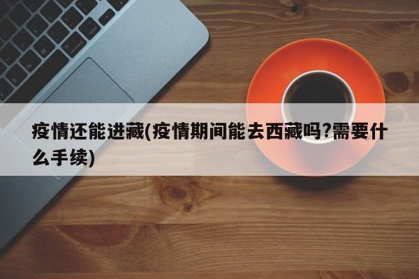 疫情还能进藏(疫情期间能去西藏吗?需要什么手续)