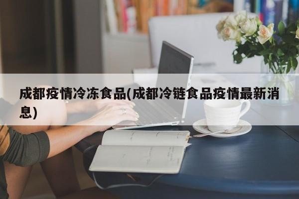 成都疫情冷冻食品(成都冷链食品疫情最新消息)