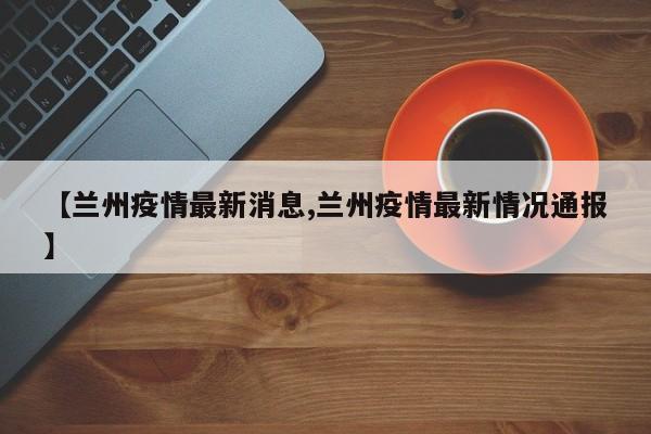 【兰州疫情最新消息,兰州疫情最新情况通报】