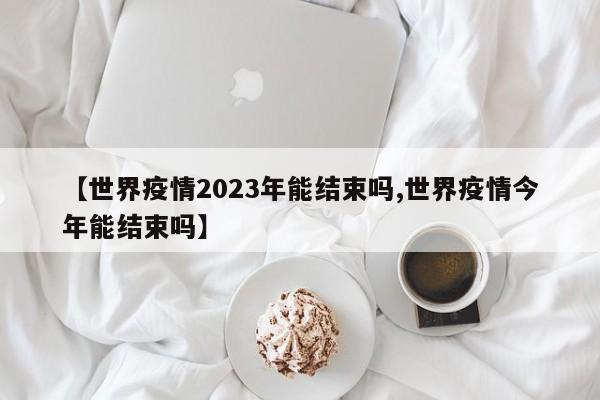 【世界疫情2023年能结束吗,世界疫情今年能结束吗】