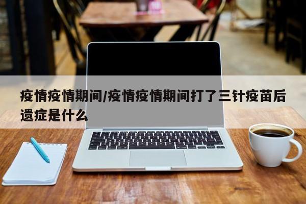 疫情疫情期间/疫情疫情期间打了三针疫苗后遗症是什么