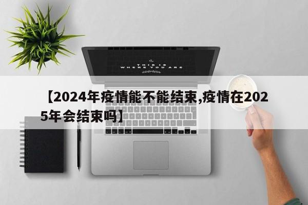 【2024年疫情能不能结束,疫情在2025年会结束吗】