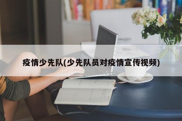 疫情少先队(少先队员对疫情宣传视频)