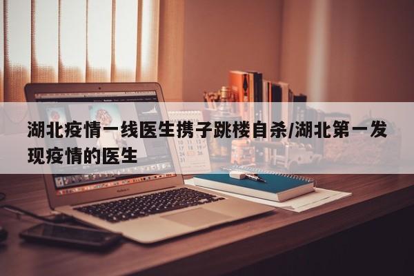 湖北疫情一线医生携子跳楼自杀/湖北第一发现疫情的医生