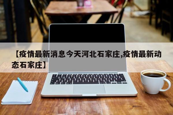 【疫情最新消息今天河北石家庄,疫情最新动态石家庄】