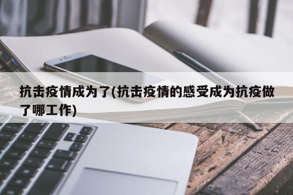 抗击疫情成为了(抗击疫情的感受成为抗疫做了哪工作)