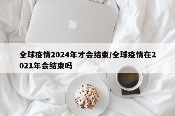 全球疫情2024年才会结束/全球疫情在2021年会结束吗
