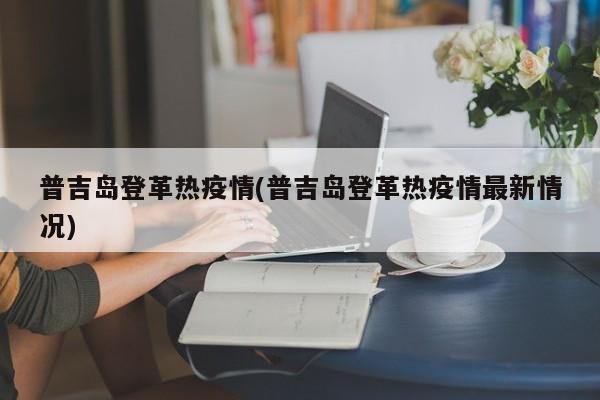 普吉岛登革热疫情(普吉岛登革热疫情最新情况)