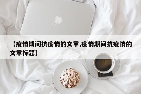 【疫情期间抗疫情的文章,疫情期间抗疫情的文章标题】
