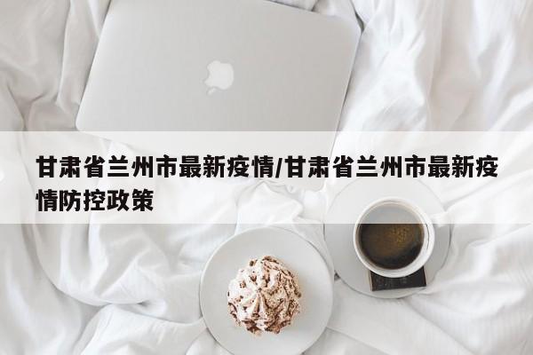 甘肃省兰州市最新疫情/甘肃省兰州市最新疫情防控政策