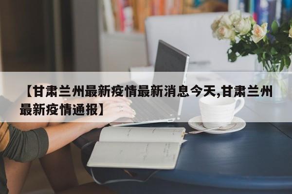 【甘肃兰州最新疫情最新消息今天,甘肃兰州最新疫情通报】