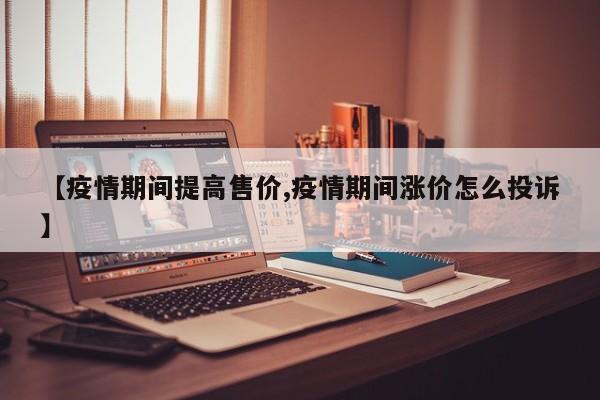 【疫情期间提高售价,疫情期间涨价怎么投诉】