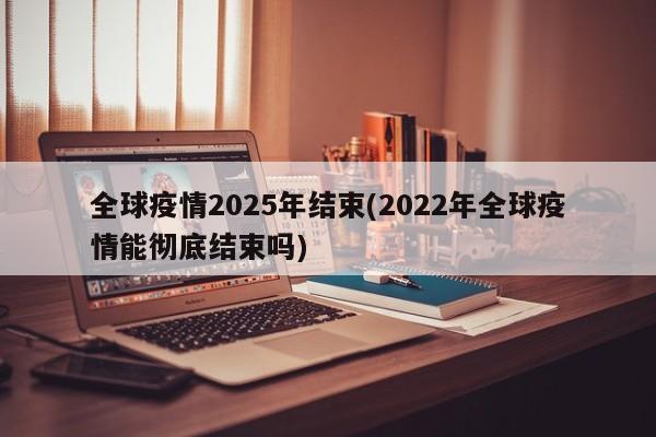 全球疫情2025年结束(2022年全球疫情能彻底结束吗)