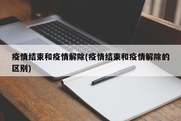 疫情结束和疫情解除(疫情结束和疫情解除的区别)
