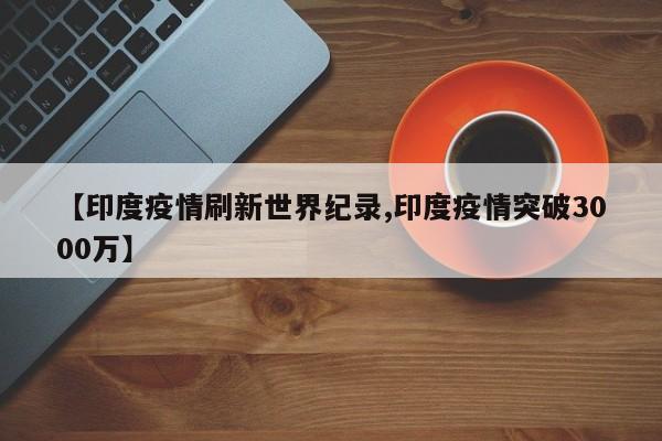 【印度疫情刷新世界纪录,印度疫情突破3000万】