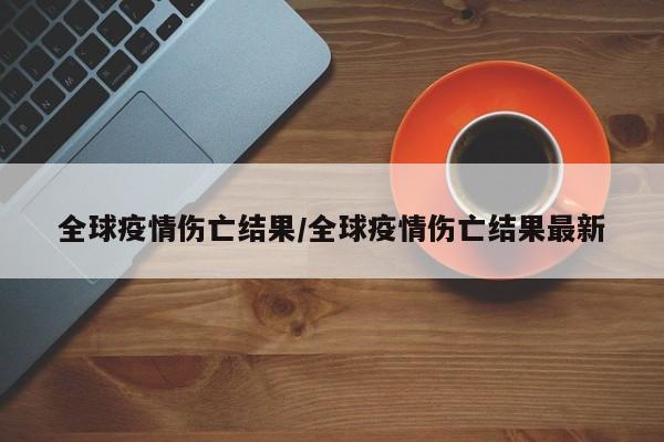全球疫情伤亡结果/全球疫情伤亡结果最新