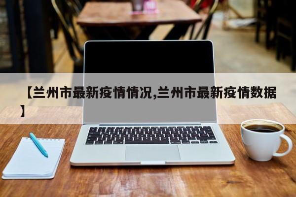 【兰州市最新疫情情况,兰州市最新疫情数据】