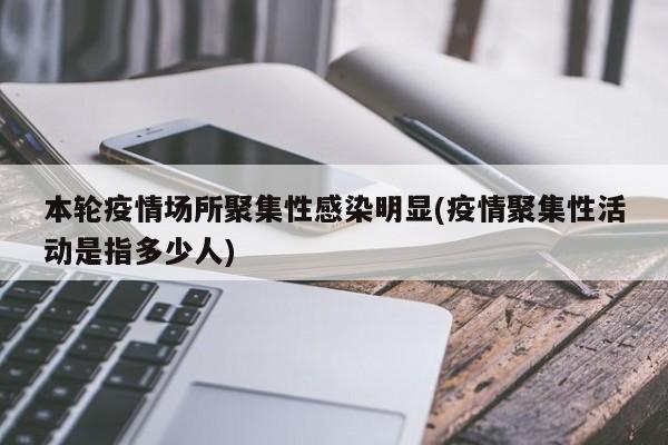 本轮疫情场所聚集性感染明显(疫情聚集性活动是指多少人)