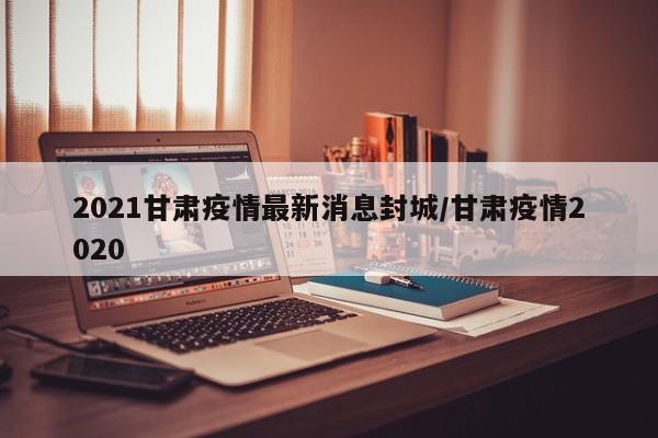 2021甘肃疫情最新消息封城/甘肃疫情2020