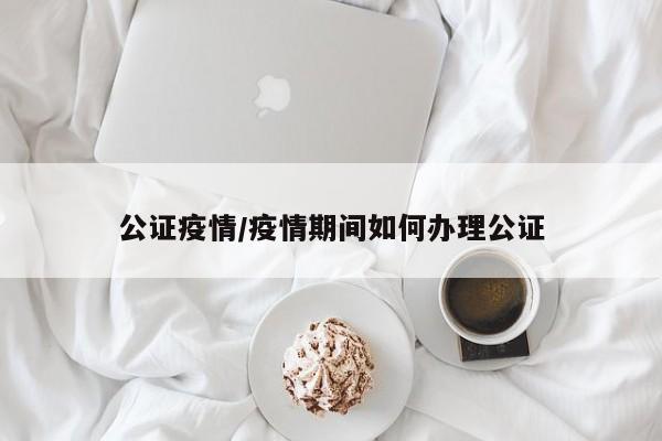 公证疫情/疫情期间如何办理公证