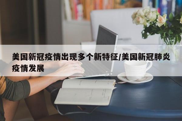 美国新冠疫情出现多个新特征/美国新冠肺炎疫情发展