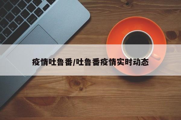 疫情吐鲁番/吐鲁番疫情实时动态