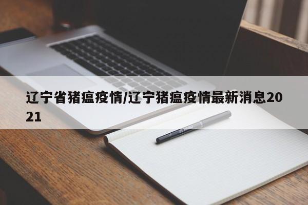 辽宁省猪瘟疫情/辽宁猪瘟疫情最新消息2021