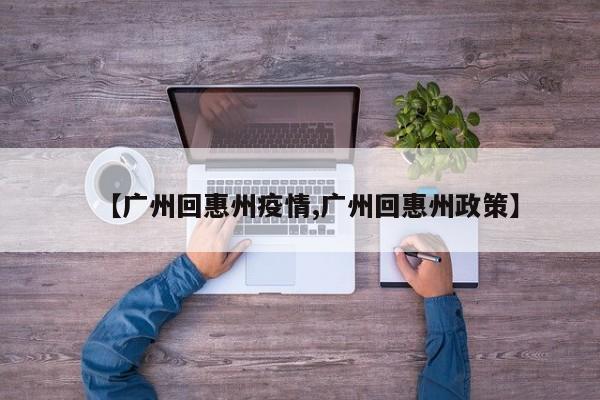 【广州回惠州疫情,广州回惠州政策】