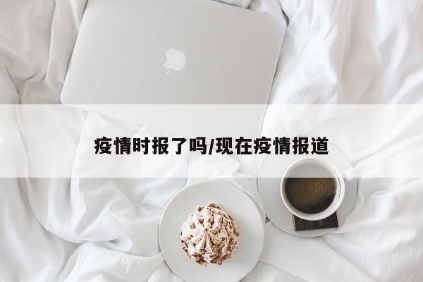 疫情时报了吗/现在疫情报道