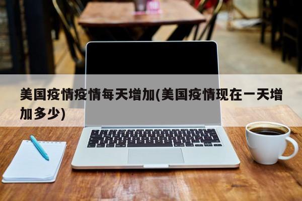 美国疫情疫情每天增加(美国疫情现在一天增加多少)