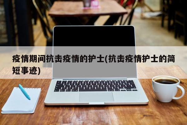 疫情期间抗击疫情的护士(抗击疫情护士的简短事迹)