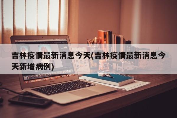 吉林疫情最新消息今天(吉林疫情最新消息今天新增病例)